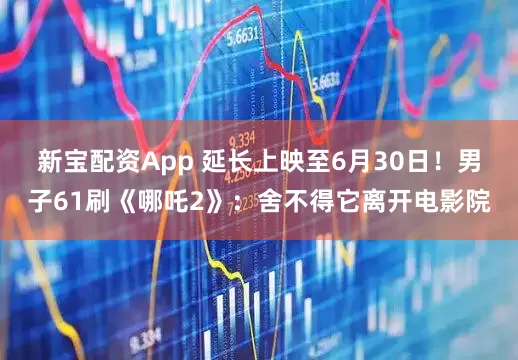新宝配资App 延长上映至6月30日！男子61刷《哪吒2》：舍不得它离开电影院