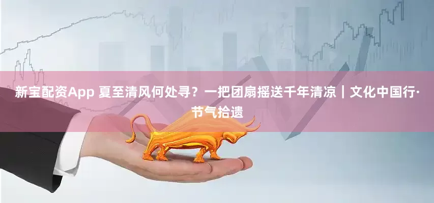 新宝配资App 夏至清风何处寻？一把团扇摇送千年清凉｜文化中国行·节气拾遗