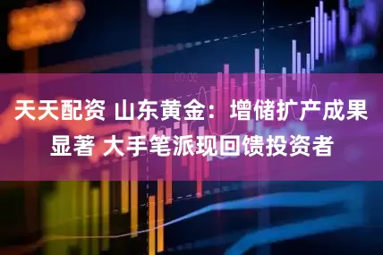 天天配资 山东黄金：增储扩产成果显著 大手笔派现回馈投资者