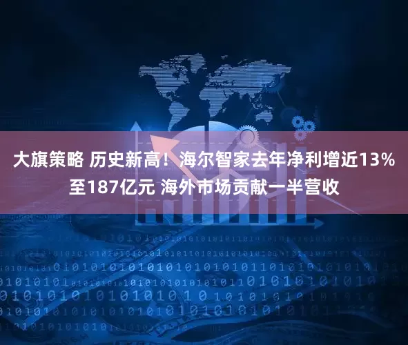大旗策略 历史新高！海尔智家去年净利增近13%至187亿元 海外市场贡献一半营收