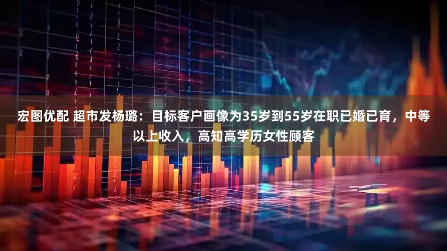 宏图优配 超市发杨璐：目标客户画像为35岁到55岁在职已婚已育，中等以上收入，高知高学历女性顾客