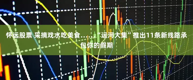 怀远股票 采摘戏水吃美食……“运河大集”推出11条新线路承包你的假期