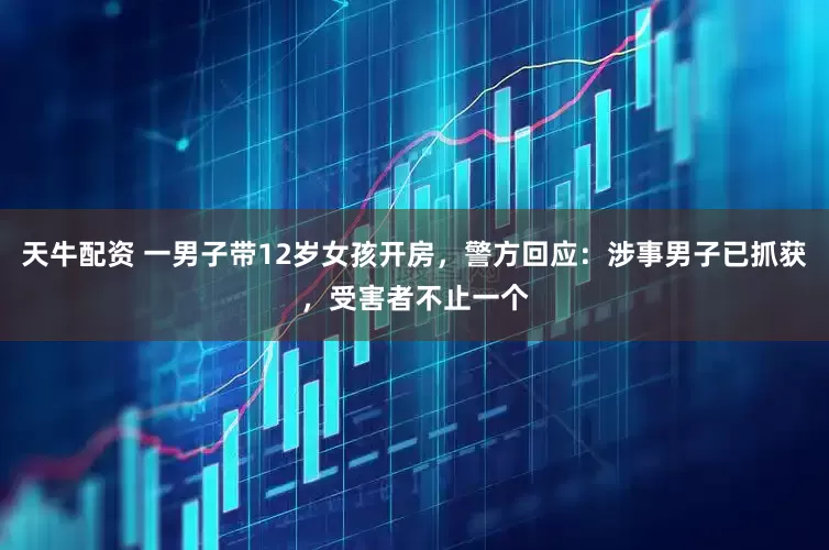 天牛配资 一男子带12岁女孩开房，警方回应：涉事男子已抓获，受害者不止一个