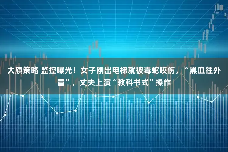 大旗策略 监控曝光！女子刚出电梯就被毒蛇咬伤，“黑血往外冒”，丈夫上演“教科书式”操作