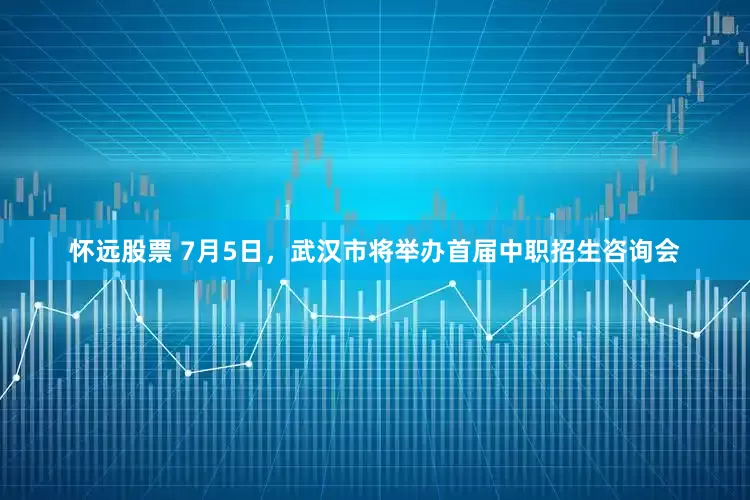 怀远股票 7月5日，武汉市将举办首届中职招生咨询会