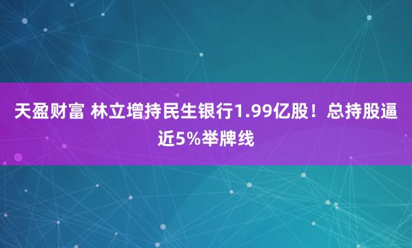 天盈财富 林立增持民生银行1.99亿股！总持股逼近5%举牌线