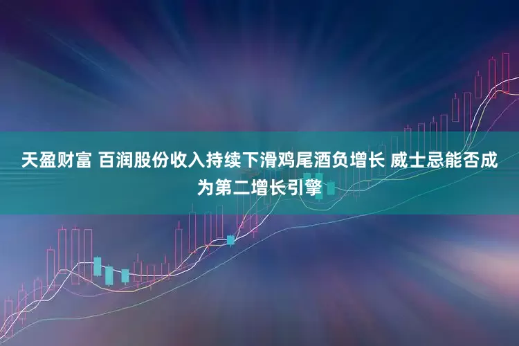 天盈财富 百润股份收入持续下滑鸡尾酒负增长 威士忌能否成为第二增长引擎
