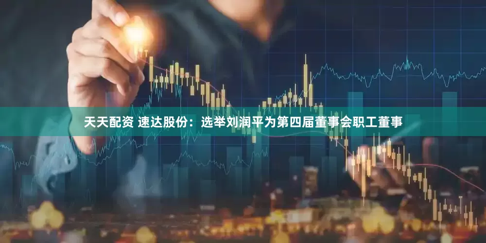 天天配资 速达股份：选举刘润平为第四届董事会职工董事