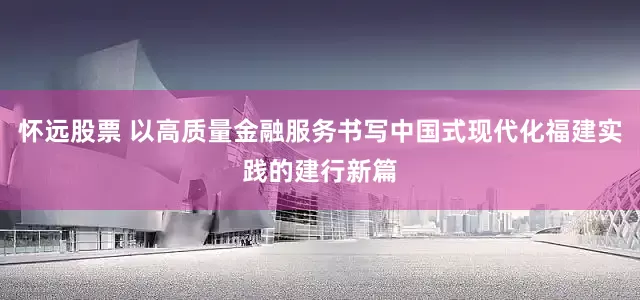 怀远股票 以高质量金融服务书写中国式现代化福建实践的建行新篇