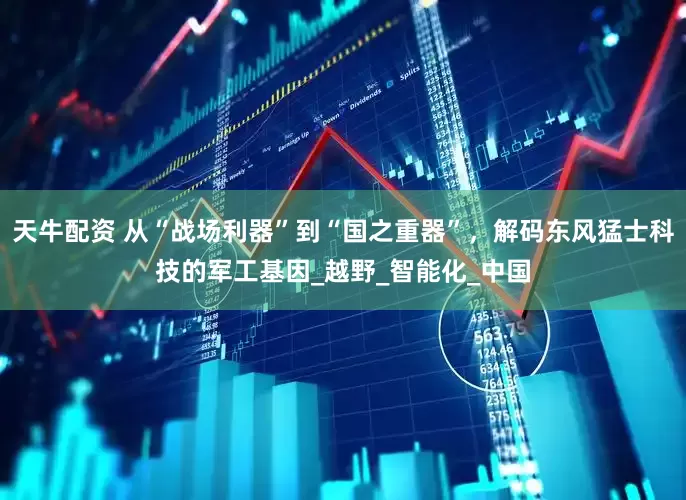 天牛配资 从“战场利器”到“国之重器”，解码东风猛士科技的军工基因_越野_智能化_中国