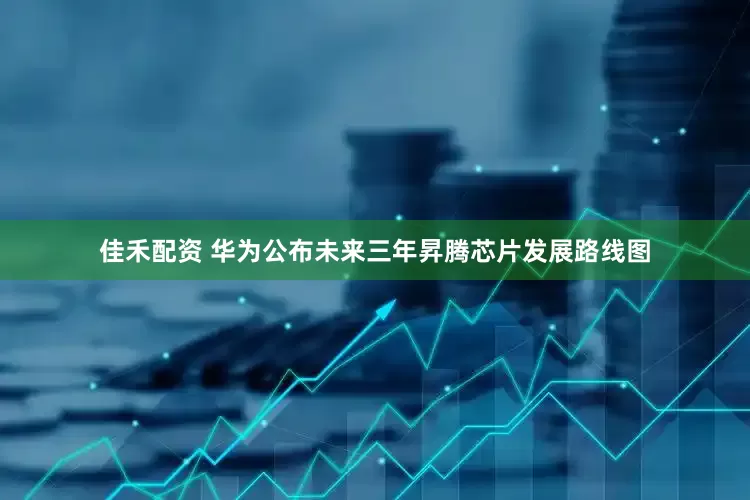 佳禾配资 华为公布未来三年昇腾芯片发展路线图