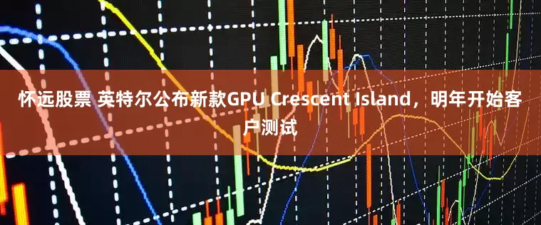 怀远股票 英特尔公布新款GPU Crescent Island，明年开始客户测试