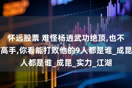 怀远股票 难怪杨逍武功绝顶,也不是明教第一高手,你看能打败他的9人都是谁_成昆_实力_江湖