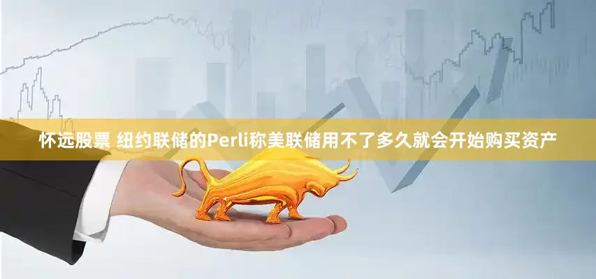 怀远股票 纽约联储的Perli称美联储用不了多久就会开始购买资产